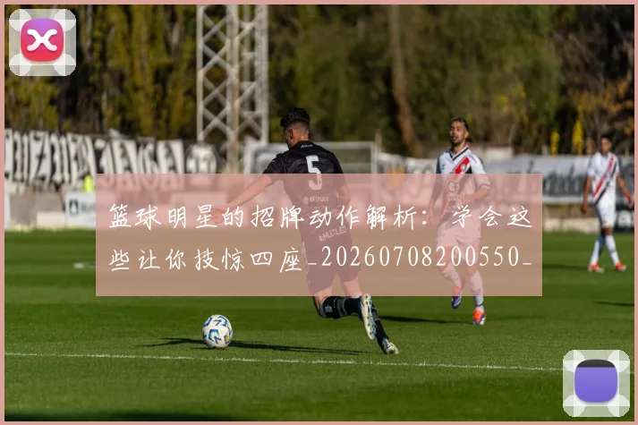 篮球明星的招牌动作解析：学会这些让你技惊四座_20260708200550_20260804164906
