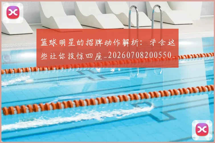 篮球明星的招牌动作解析：学会这些让你技惊四座_20260708200550_20260804164906