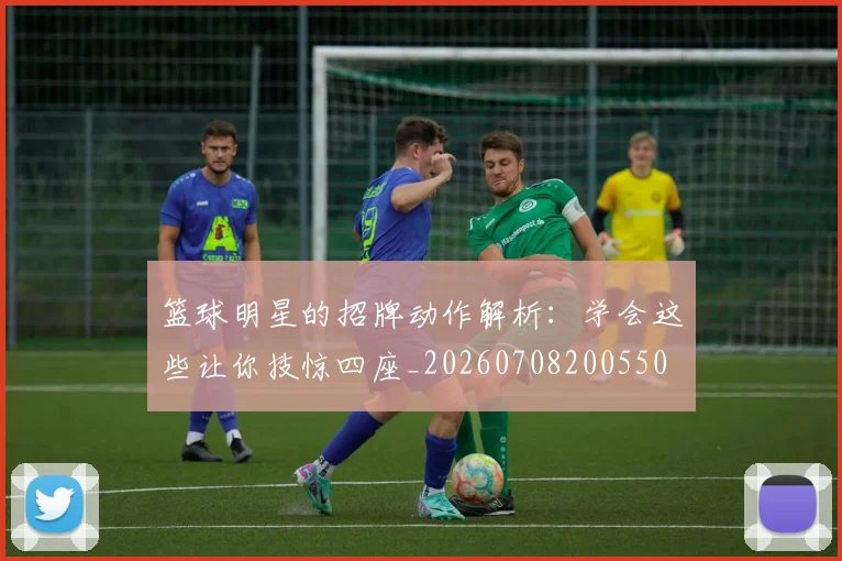 篮球明星的招牌动作解析：学会这些让你技惊四座_20260708200550