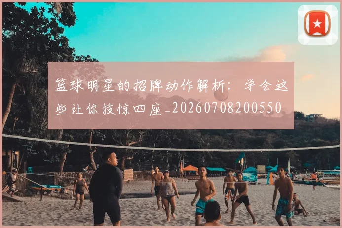 篮球明星的招牌动作解析：学会这些让你技惊四座_20260708200550